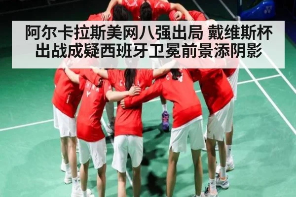 阿尔卡拉斯美网八强出局 戴维斯杯出战成疑西班牙卫冕前景添阴影
